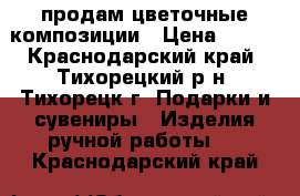 продам цветочные композиции › Цена ­ 400 - Краснодарский край, Тихорецкий р-н, Тихорецк г. Подарки и сувениры » Изделия ручной работы   . Краснодарский край